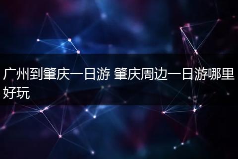 广州到肇庆一日游 肇庆周边一日游哪里好玩