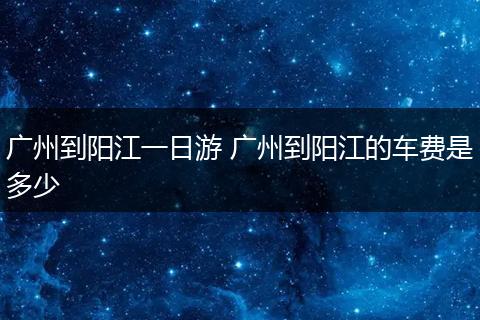 广州到阳江一日游 广州到阳江的车费是多少