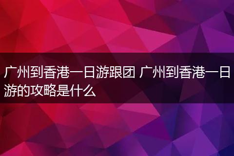 广州到香港一日游跟团 广州到香港一日游的攻略是什么