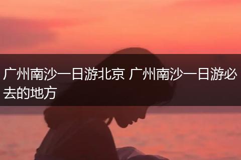 广州南沙一日游北京 广州南沙一日游必去的地方