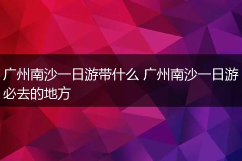 广州南沙一日游带什么 广州南沙一日游必去的地方