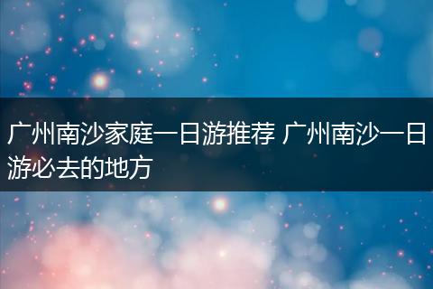 广州南沙家庭一日游推荐 广州南沙一日游必去的地方