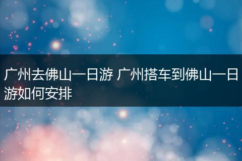 广州去佛山一日游 广州搭车到佛山一日游如何安排