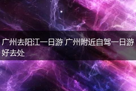 广州去阳江一日游 广州附近自驾一日游好去处