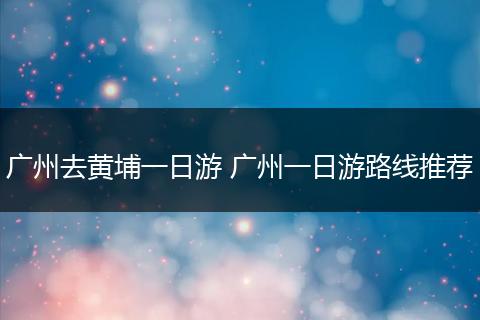 广州去黄埔一日游 广州一日游路线推荐