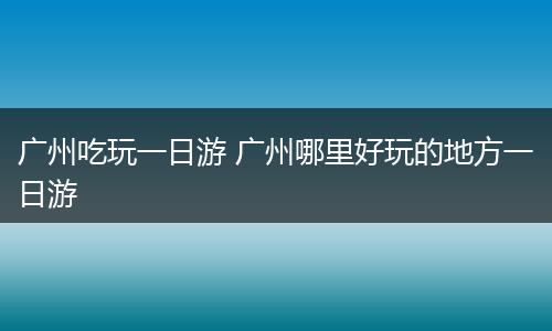 广州吃玩一日游 广州哪里好玩的地方一日游