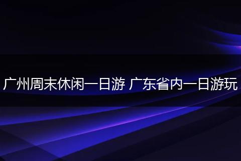 广州周末休闲一日游 广东省内一日游玩