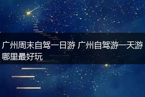 广州周末自驾一日游 广州自驾游一天游哪里最好玩