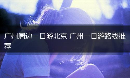 广州周边一日游北京 广州一日游路线推荐