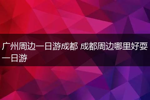 广州周边一日游成都 成都周边哪里好耍一日游