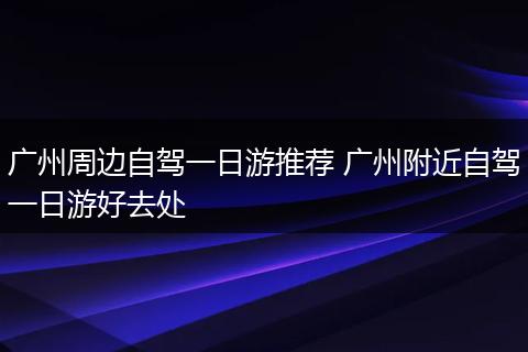 广州周边自驾一日游推荐 广州附近自驾一日游好去处
