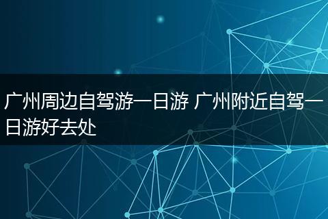 广州周边自驾游一日游 广州附近自驾一日游好去处