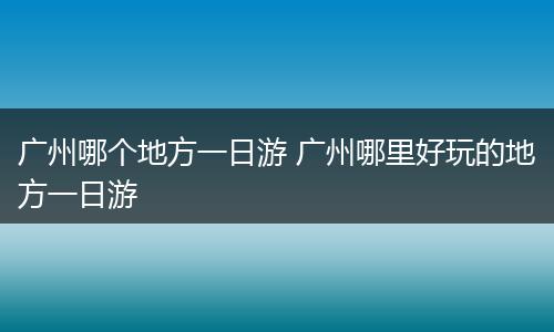 广州哪个地方一日游 广州哪里好玩的地方一日游