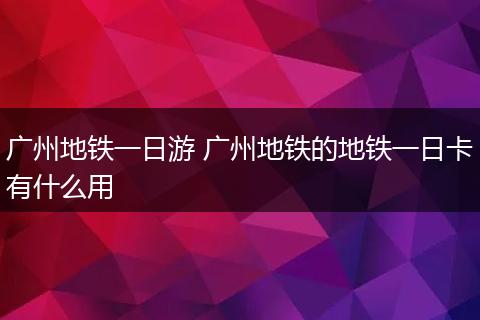 广州地铁一日游 广州地铁的地铁一日卡有什么用