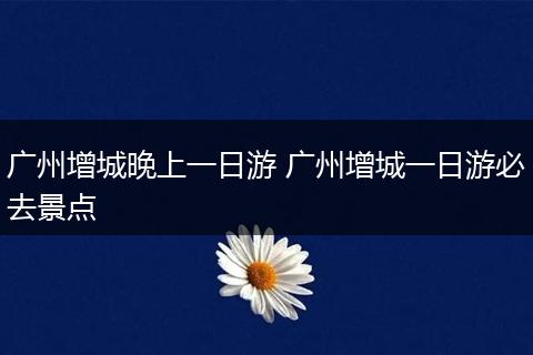 广州增城晚上一日游 广州增城一日游必去景点