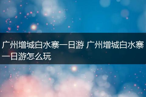 广州增城白水寨一日游 广州增城白水寨一日游怎么玩