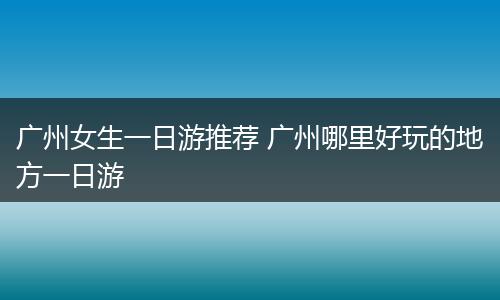 广州女生一日游推荐 广州哪里好玩的地方一日游