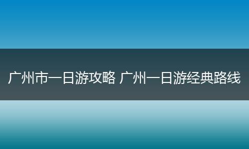 广州市一日游攻略 广州一日游经典路线