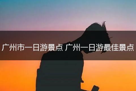 广州市一日游景点 广州一日游最佳景点