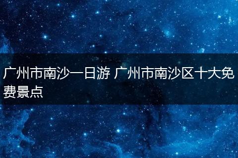 广州市南沙一日游 广州市南沙区十大免费景点