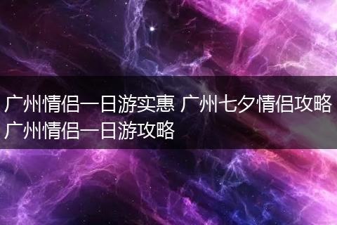 广州情侣一日游实惠 广州七夕情侣攻略广州情侣一日游攻略