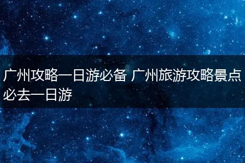 广州攻略一日游必备 广州旅游攻略景点必去一日游