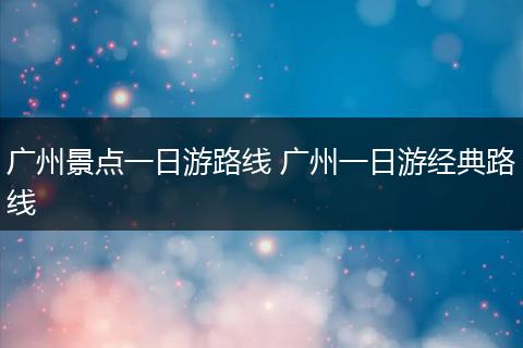 广州景点一日游路线 广州一日游经典路线