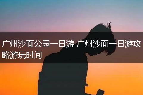 广州沙面公园一日游 广州沙面一日游攻略游玩时间