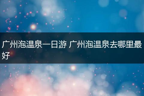 广州泡温泉一日游 广州泡温泉去哪里最好