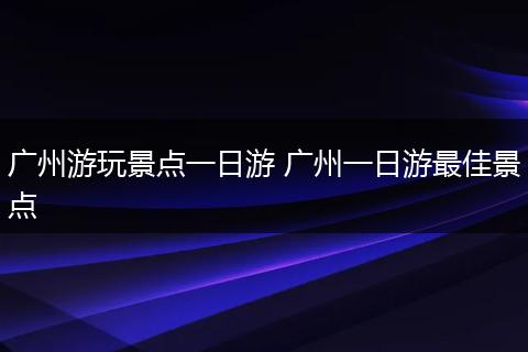 广州游玩景点一日游 广州一日游最佳景点