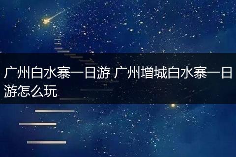 广州白水寨一日游 广州增城白水寨一日游怎么玩