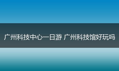 广州科技中心一日游 广州科技馆好玩吗