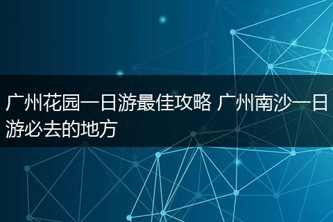广州花园一日游最佳攻略 广州南沙一日游必去的地方