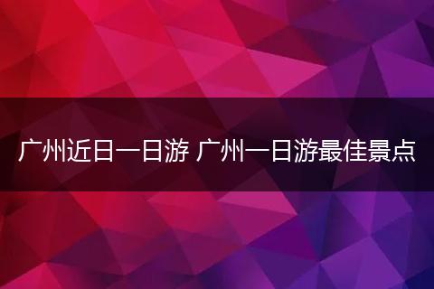 广州近日一日游 广州一日游最佳景点