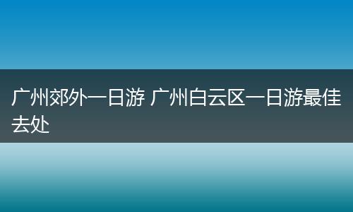 广州郊外一日游 广州白云区一日游最佳去处
