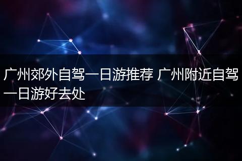 广州郊外自驾一日游推荐 广州附近自驾一日游好去处