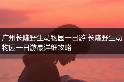 广州长隆野生动物园一日游 长隆野生动物园一日游最详细攻略