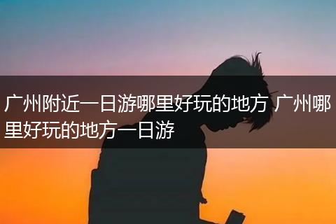 广州附近一日游哪里好玩的地方 广州哪里好玩的地方一日游