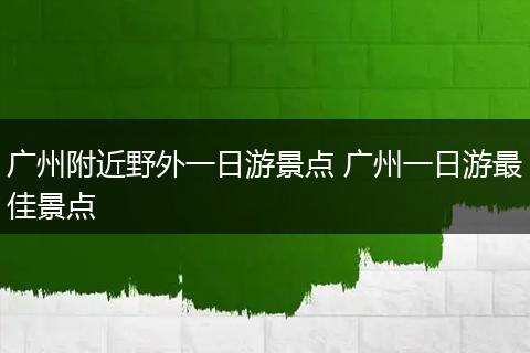 广州附近野外一日游景点 广州一日游最佳景点