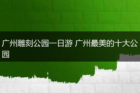 广州雕刻公园一日游 广州最美的十大公园