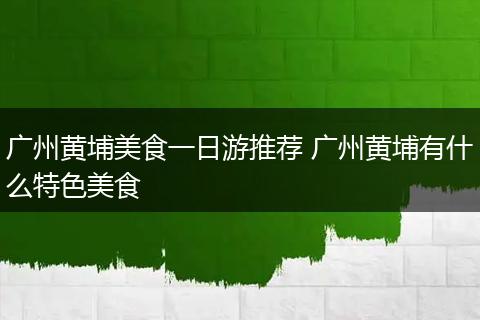 广州黄埔美食一日游推荐 广州黄埔有什么特色美食