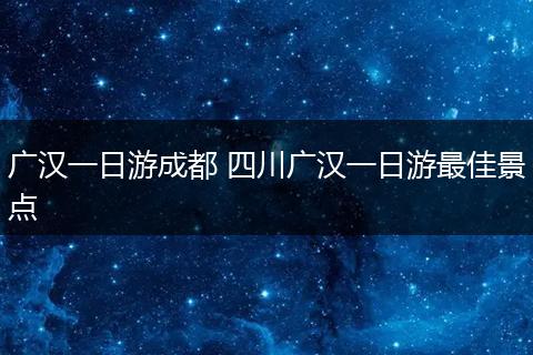 广汉一日游成都 四川广汉一日游最佳景点