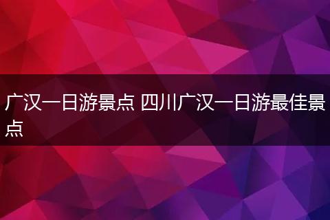 广汉一日游景点 四川广汉一日游最佳景点