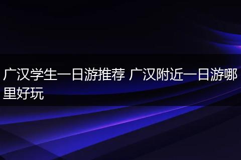 广汉学生一日游推荐 广汉附近一日游哪里好玩