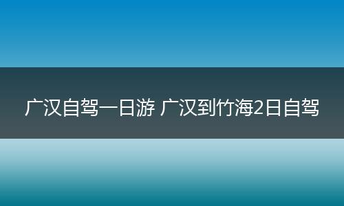 广汉自驾一日游 广汉到竹海2日自驾