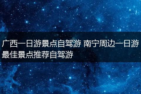 广西一日游景点自驾游 南宁周边一日游最佳景点推荐自驾游