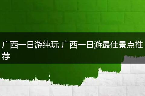 广西一日游纯玩 广西一日游最佳景点推荐