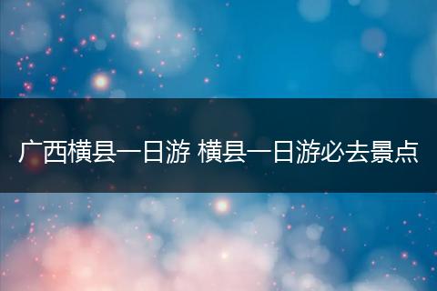 广西横县一日游 横县一日游必去景点