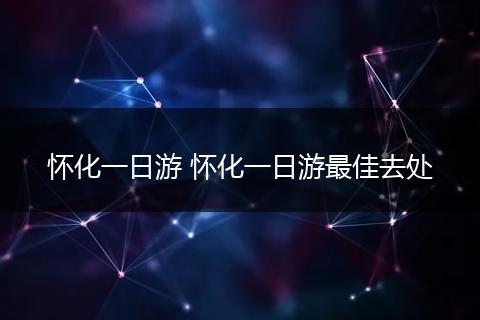 怀化一日游 怀化一日游最佳去处