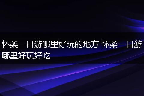 怀柔一日游哪里好玩的地方 怀柔一日游哪里好玩好吃